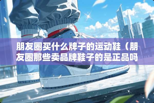 朋友圈买什么牌子的运动鞋（朋友圈那些卖品牌鞋子的是正品吗）
