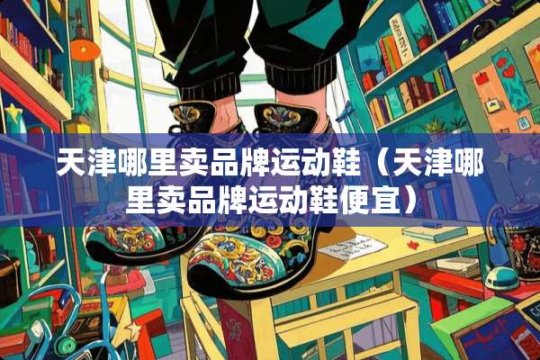 天津哪里卖品牌运动鞋（天津哪里卖品牌运动鞋便宜）
