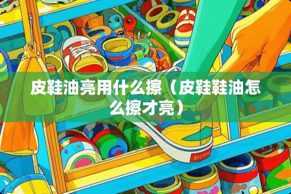 皮鞋油亮用什么擦（皮鞋鞋油怎么擦才亮）