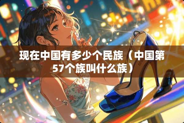 现在中国有多少个民族（中国第57个族叫什么族）