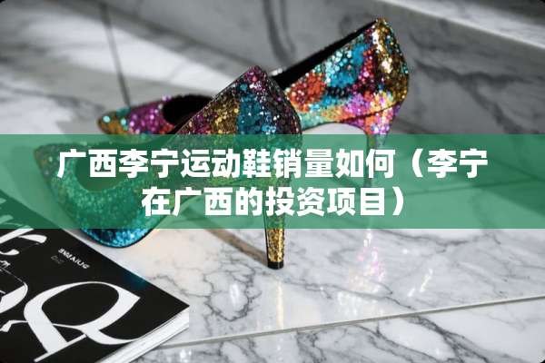 广西李宁运动鞋销量如何（李宁在广西的投资项目）