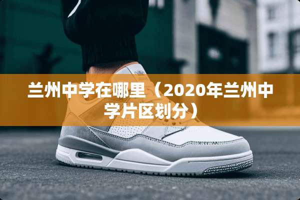 兰州中学在哪里（2020年兰州中学片区划分）