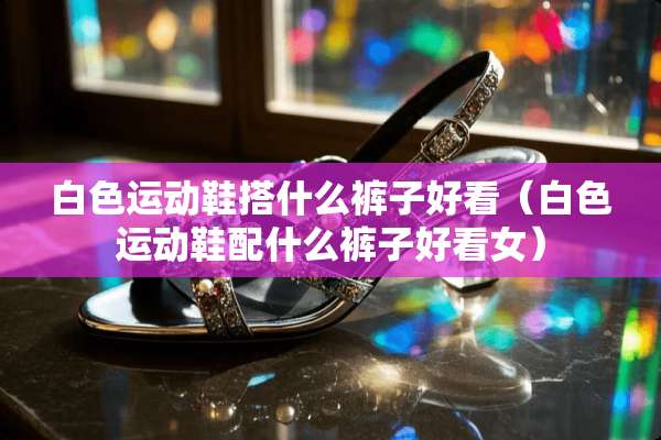 白色运动鞋搭什么裤子好看（白色运动鞋配什么裤子好看女）