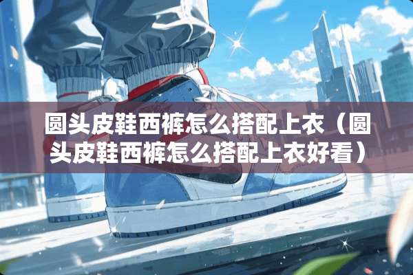 圆头皮鞋西裤怎么搭配上衣（圆头皮鞋西裤怎么搭配上衣好看）