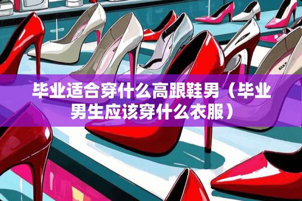 毕业适合穿什么高跟鞋男（毕业男生应该穿什么衣服）