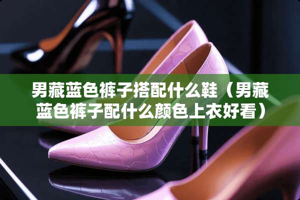 男藏蓝色裤子搭配什么鞋（男藏蓝色裤子配什么颜色上衣好看）