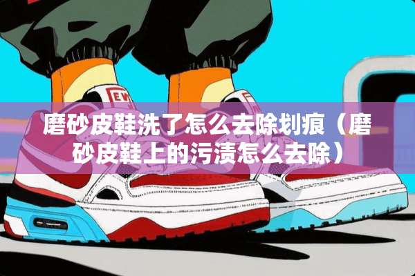 磨砂皮鞋洗了怎么去除划痕（磨砂皮鞋上的污渍怎么去除）