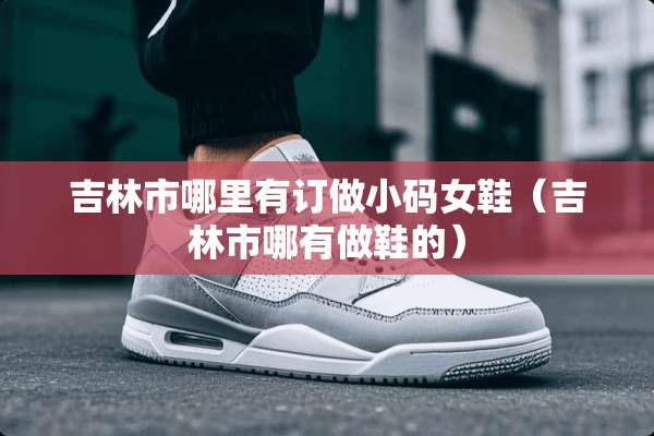 吉林市哪里有订做小码女鞋（吉林市哪有做鞋的）