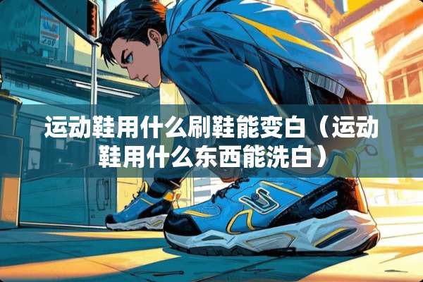 运动鞋用什么刷鞋能变白（运动鞋用什么东西能洗白）