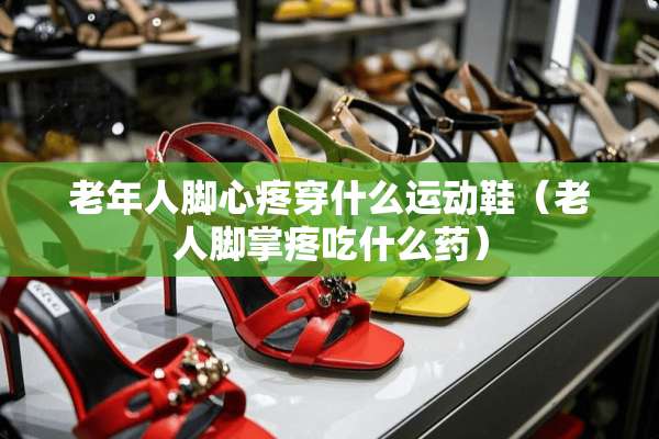 老年人脚心疼穿什么运动鞋（老人脚掌疼吃什么药）