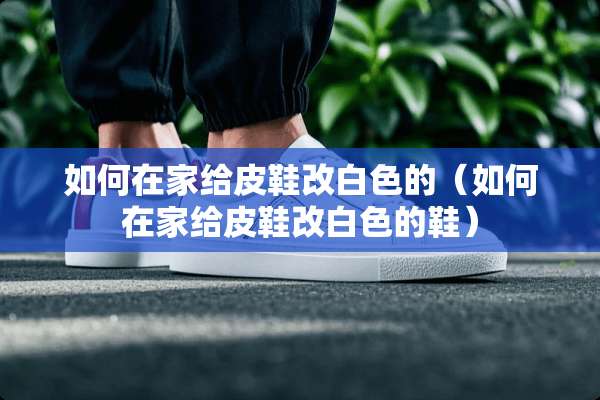 如何在家给皮鞋改白色的（如何在家给皮鞋改白色的鞋）