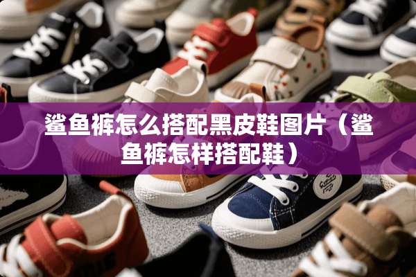 鲨鱼裤怎么搭配黑皮鞋图片（鲨鱼裤怎样搭配鞋）