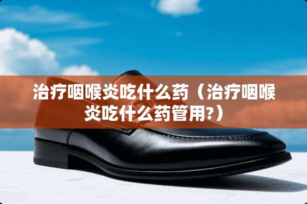 治疗咽喉炎吃什么药（治疗咽喉炎吃什么药管用?）