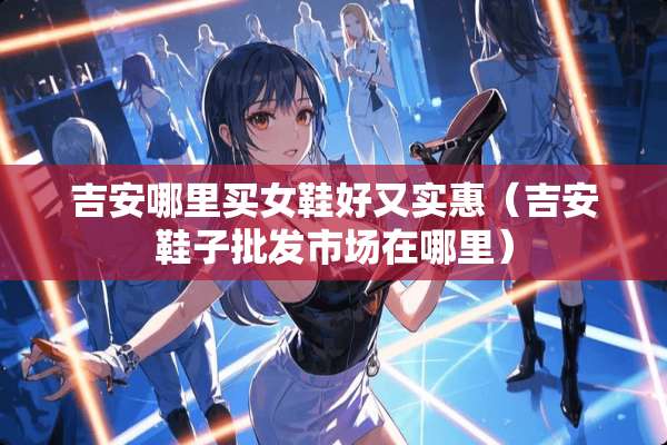吉安哪里买女鞋好又实惠（吉安鞋子批发市场在哪里）