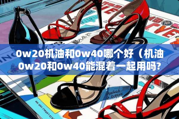0w20机油和0w40哪个好（机油0w20和0w40能混着一起用吗?）