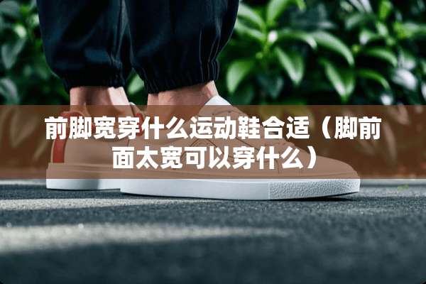 前脚宽穿什么运动鞋合适（脚前面太宽可以穿什么）