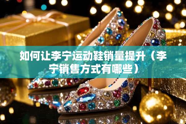 如何让李宁运动鞋销量提升（李宁销售方式有哪些）