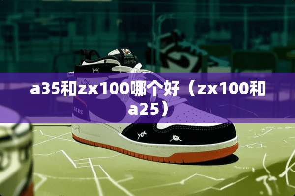 a35和zx100哪个好（zx100和a25）