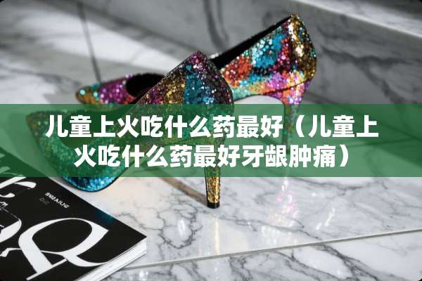 儿童上火吃什么药最好（儿童上火吃什么药最好牙龈肿痛）