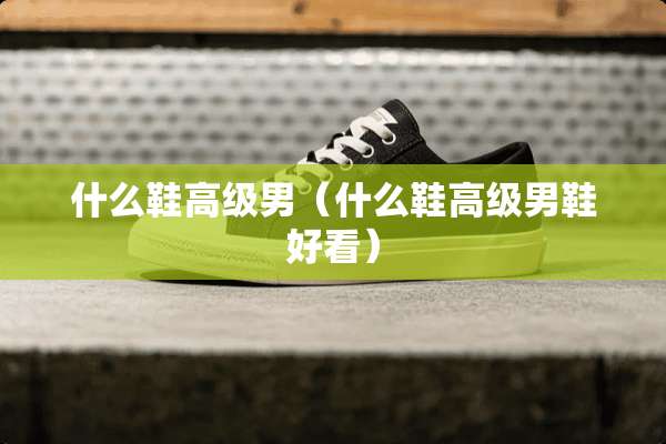 什么鞋高级男（什么鞋高级男鞋好看）