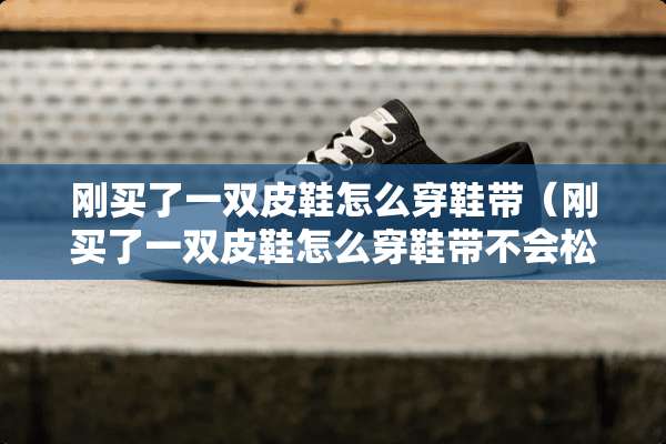 刚买了一双皮鞋怎么穿鞋带（刚买了一双皮鞋怎么穿鞋带不会松）