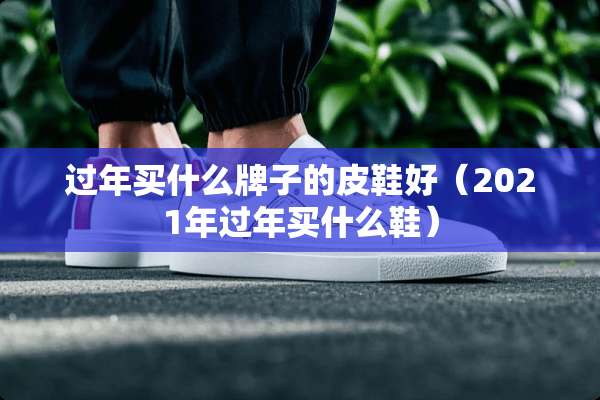 过年买什么牌子的皮鞋好（2021年过年买什么鞋）