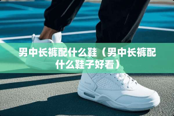 男中长裤配什么鞋（男中长裤配什么鞋子好看）