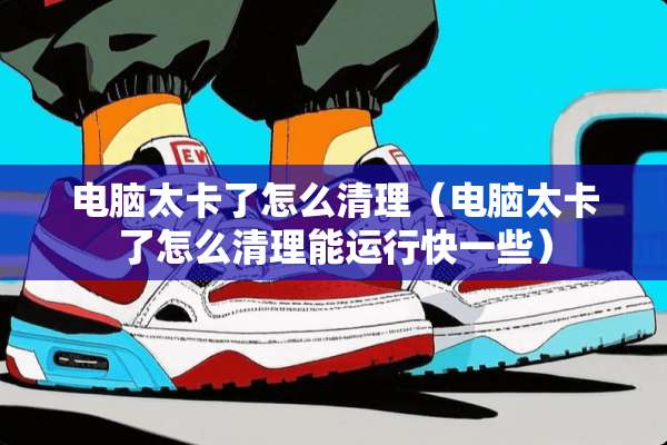 电脑太卡了怎么清理（电脑太卡了怎么清理能运行快一些）