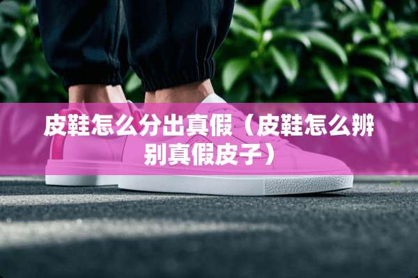 皮鞋怎么分出真假（皮鞋怎么辨别真假皮子）