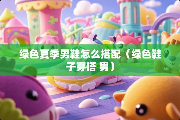 绿色夏季男鞋怎么搭配（绿色鞋子穿搭 男）