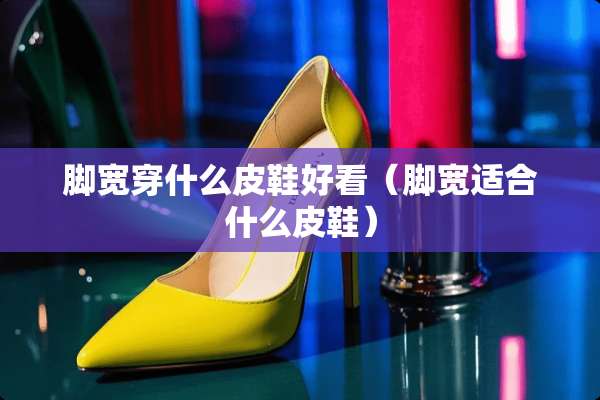 脚宽穿什么皮鞋好看（脚宽适合什么皮鞋）
