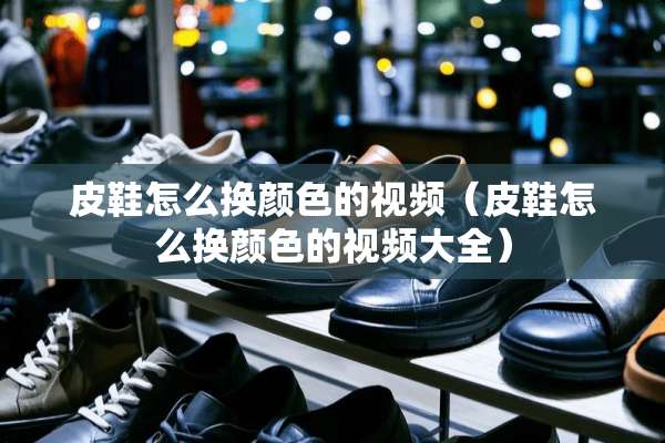 皮鞋怎么换颜色的视频（皮鞋怎么换颜色的视频大全）