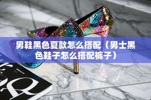 男鞋黑色夏款怎么搭配（男士黑色鞋子怎么搭配裤子）