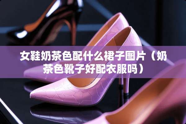 女鞋奶茶色配什么裙子图片（奶茶色靴子好配衣服吗）
