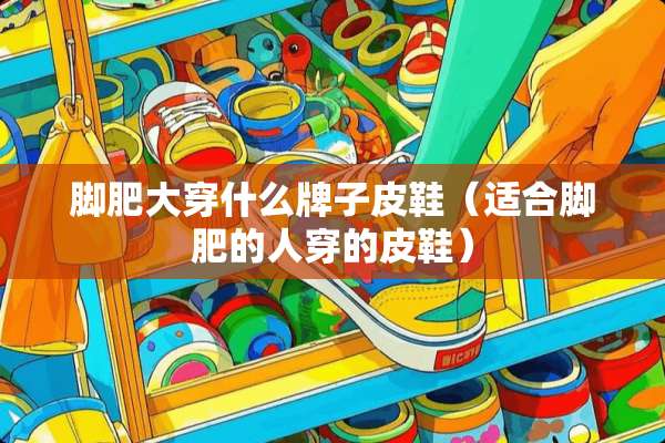 脚肥大穿什么牌子皮鞋（适合脚肥的人穿的皮鞋）