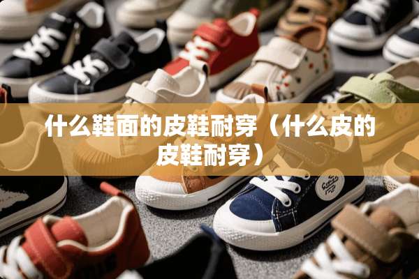 什么鞋面的皮鞋耐穿（什么皮的皮鞋耐穿）