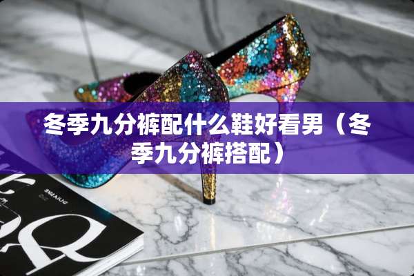 冬季九分裤配什么鞋好看男（冬季九分裤搭配）