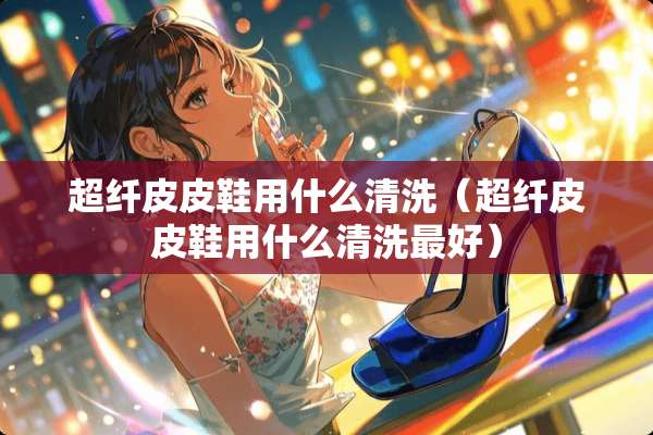 超纤皮皮鞋用什么清洗（超纤皮皮鞋用什么清洗最好）