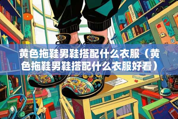 **拖鞋男鞋搭配什么衣服（**拖鞋男鞋搭配什么衣服好看）