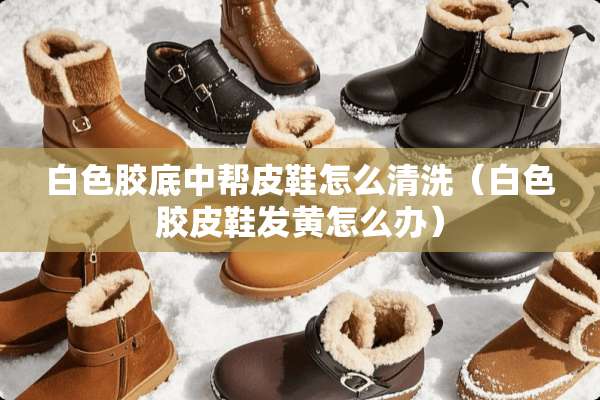 白色胶底中帮皮鞋怎么清洗（白色胶皮鞋发黄怎么办）