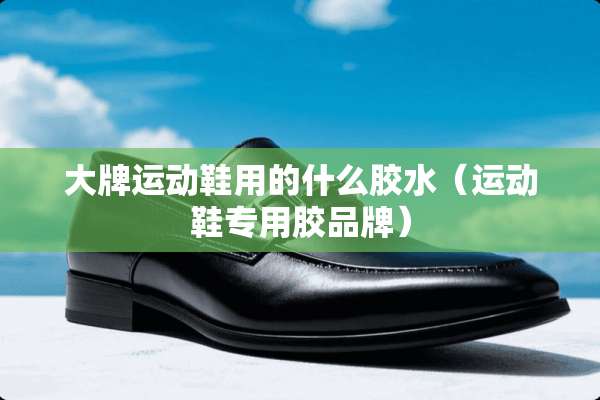 大牌运动鞋用的什么胶水（运动鞋专用胶品牌）