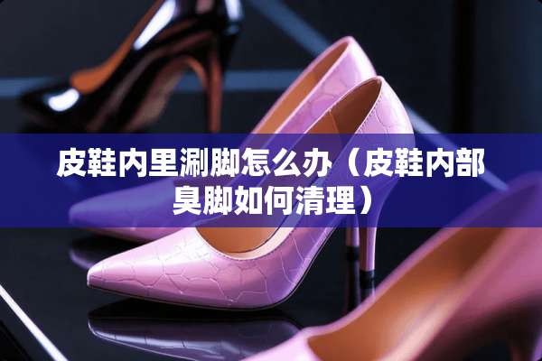 皮鞋内里涮脚怎么办（皮鞋内部臭脚如何清理）