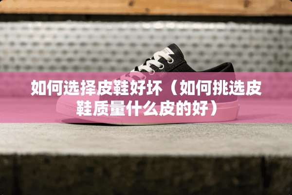如何选择皮鞋好坏（如何挑选皮鞋质量什么皮的好）