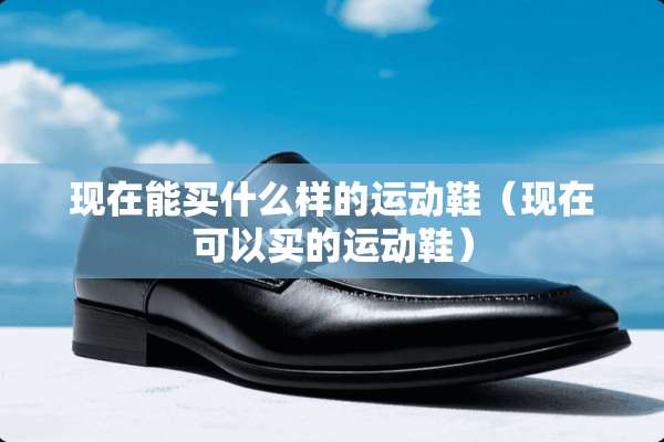 现在能买什么样的运动鞋（现在可以买的运动鞋）