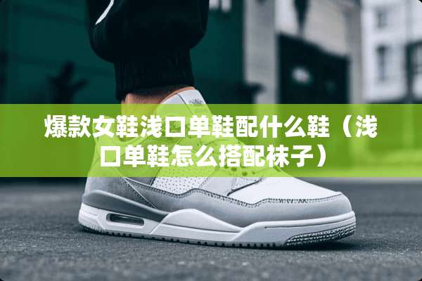 爆款女鞋浅口单鞋配什么鞋（浅口单鞋怎么搭配袜子）
