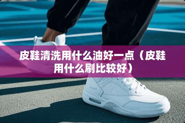 皮鞋清洗用什么油好一点（皮鞋用什么刷比较好）