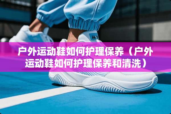 户外运动鞋如何护理保养（户外运动鞋如何护理保养和清洗）