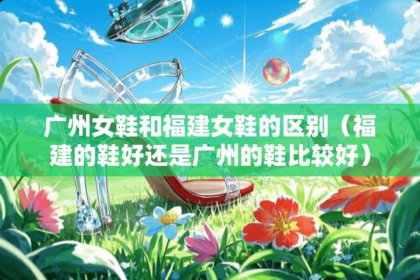 广州女鞋和福建女鞋的区别（福建的鞋好还是广州的鞋比较好）