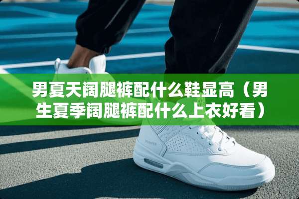 男夏天阔腿裤配什么鞋显高（男生夏季阔腿裤配什么上衣好看）