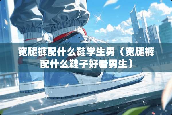 宽腿裤配什么鞋学生男（宽腿裤配什么鞋子好看男生）